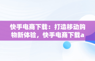 快手电商下载：打造移动购物新体验，快手电商下载app 