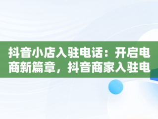 抖音小店入驻电话：开启电商新篇章，抖音商家入驻电话 