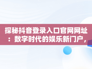 探秘抖音登录入口官网网址：数字时代的娱乐新门户，抖音登录入口官网网址是什么 