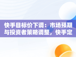 快手目标价下调：市场预期与投资者策略调整，快手定价 