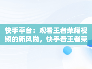 快手平台：观看王者荣耀视频的新风尚，快手看王者荣耀直播 