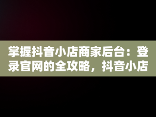 掌握抖音小店商家后台：登录官网的全攻略，抖音小店商家登录网址 