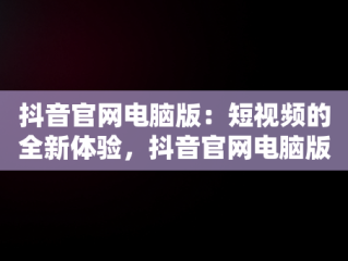 抖音官网电脑版：短视频的全新体验，抖音官网电脑版直播 