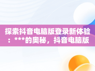 探索抖音电脑版登录新体验：***的奥秘，抖音电脑版登录网址 