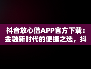 抖音放心借APP官方下载：金融新时代的便捷之选，抖音放心借可靠吗 