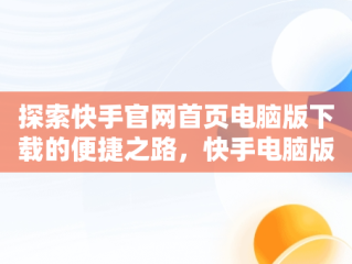 探索快手官网首页电脑版下载的便捷之路，快手电脑版官方下载安装 