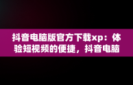 抖音电脑版官方下载xp：体验短视频的便捷，抖音电脑版在哪下载 