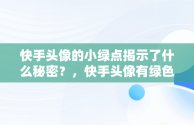 快手头像的小绿点揭示了什么秘密？，快手头像有绿色框怎么回事 