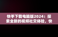 快手下载电脑版2024：探索全新的视频社交体验，快手下载电脑版2024最新版 