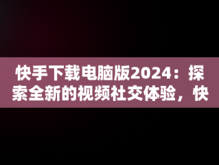 快手下载电脑版2024：探索全新的视频社交体验，快手下载电脑版2024最新版 