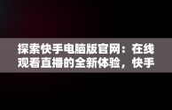 探索快手电脑版官网：在线观看直播的全新体验，快手电脑版官网在线观看直播视频 