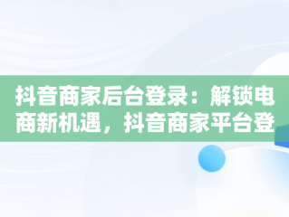 抖音商家后台登录：解锁电商新机遇，抖音商家平台登陆 