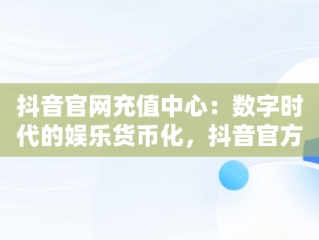 抖音官网充值中心：数字时代的娱乐货币化，抖音官方充值中心链接地址 