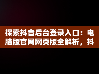 探索抖音后台登录入口：电脑版官网网页版全解析，抖音电脑官网网址 