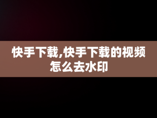 快手下载,快手下载的视频怎么去水印