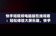 快手短视频电脑版在线观看：轻松体验大屏乐趣，快手短视频在线观看电脑版直接打开吗 