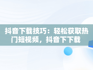 抖音下载技巧：轻松获取热门短视频，抖音下下载 