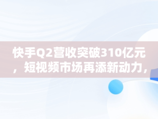 快手Q2营收突破310亿元，短视频市场再添新动力，快手营收2019 