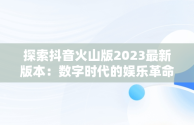 探索抖音火山版2023最新版本：数字时代的娱乐革命，下载抖音火山版2021最新 