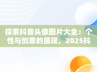 探索抖音头像图片大全：个性与创意的展现，2025抖音头像图片大全 