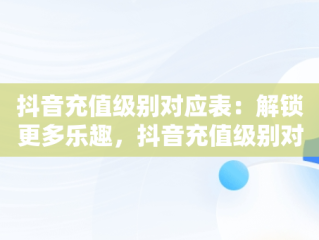 抖音充值级别对应表：解锁更多乐趣，抖音充值级别对应表怎么看 