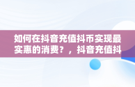 如何在抖音充值抖币实现最实惠的消费？，抖音充值抖币怎么便宜 