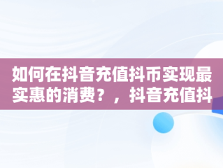 如何在抖音充值抖币实现最实惠的消费？，抖音充值抖币怎么便宜 