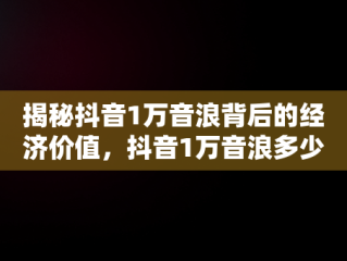 揭秘抖音1万音浪背后的经济价值，抖音1万音浪多少钱主播赚多少 