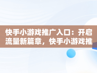 快手小游戏推广入口：开启流量新篇章，快手小游戏推广入口是什么 