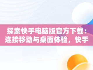 探索快手电脑版官方下载：连接移动与桌面体验，快手官方网页版入口 