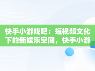 快手小游戏吧：短视频文化下的新娱乐空间，快手小游戏哦 