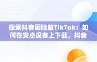 探索抖音国际版TikTok：如何在安卓设备上下载，抖音国际版tiktok安卓版加速器 