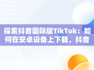 探索抖音国际版TikTok：如何在安卓设备上下载，抖音国际版tiktok安卓版加速器 