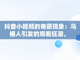 抖音小视频的奇葩现象：马桶人引发的观看狂潮， 