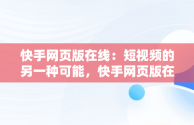 快手网页版在线：短视频的另一种可能，快手网页版在线看是否有记录 