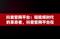 抖音官网平台：短视频时代的革命者，抖音官网平台在哪能找到 