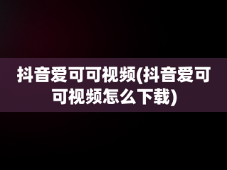 抖音爱可可视频(抖音爱可可视频怎么下载)