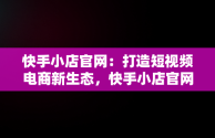 快手小店官网：打造短视频电商新生态，快手小店官网登录入口 