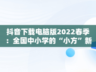 抖音下载电脑版2022春季：全国中小学的“小方”新现象，抖音中小学网络云平台 