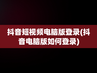 抖音短视频电脑版登录(抖音电脑版如何登录)