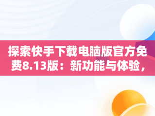 探索快手下载电脑版官方免费8.13版：新功能与体验，快手下载电脑版最新版 