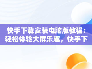 快手下载安装电脑版教程：轻松体验大屏乐趣，快手下载安装电脑版教程视频 