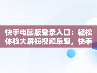 快手电脑版登录入口：轻松体验大屏短视频乐趣，快手电脑版登录入口官网 