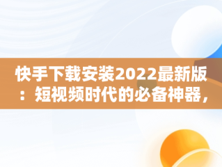 快手下载安装2022最新版：短视频时代的必备神器，快手下载安装2022最新版苹果 