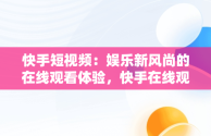 快手短视频：娱乐新风尚的在线观看体验，快手在线观看短视频极速版 