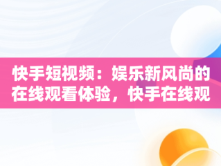 快手短视频：娱乐新风尚的在线观看体验，快手在线观看短视频极速版 