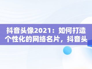 抖音头像2021：如何打造个性化的网络名片，抖音头像的2021怎么弄 