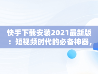 快手下载安装2021最新版：短视频时代的必备神器，快手下载安装2021最新版亮点 