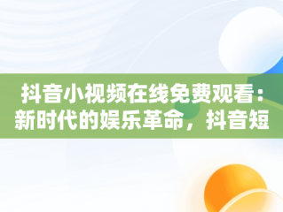 抖音小视频在线免费观看：新时代的娱乐革命，抖音短视频高清在线观看 