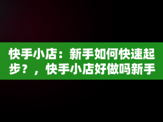 快手小店：新手如何快速起步？，快手小店好做吗新手能做吗 